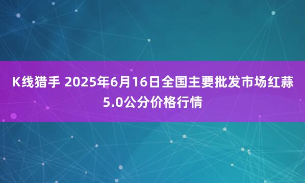 K线猎手 2025年6月16日全国主要批发市场红蒜5.0公分价格行情