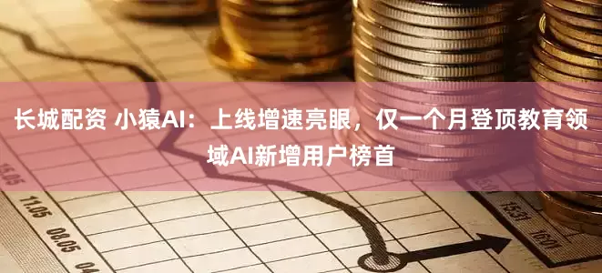 长城配资 小猿AI：上线增速亮眼，仅一个月登顶教育领域AI新增用户榜首