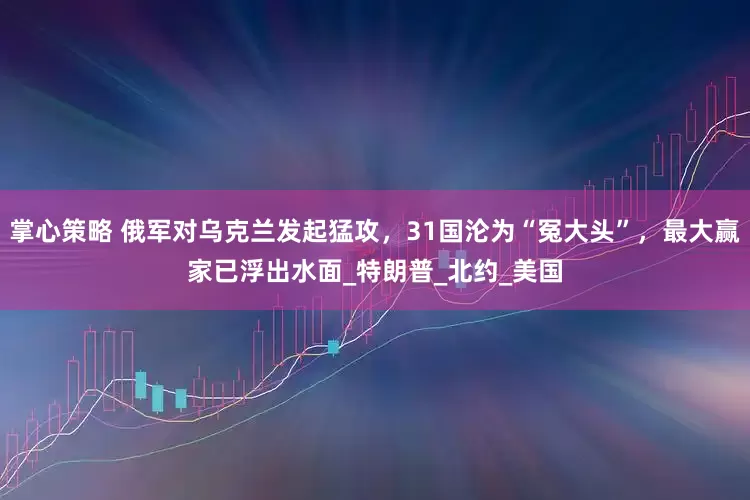 掌心策略 俄军对乌克兰发起猛攻，31国沦为“冤大头”，最大赢家已浮出水面_特朗普_北约_美国