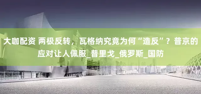大咖配资 两极反转，瓦格纳究竟为何“造反”？普京的应对让人佩服_普里戈_俄罗斯_国防