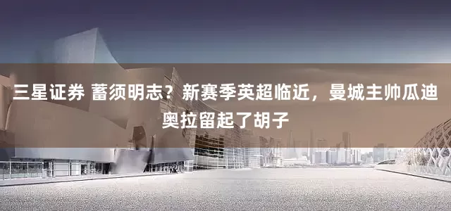 三星证券 蓄须明志？新赛季英超临近，曼城主帅瓜迪奥拉留起了胡子