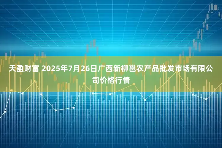 天盈财富 2025年7月26日广西新柳邕农产品批发市场有限公司价格行情