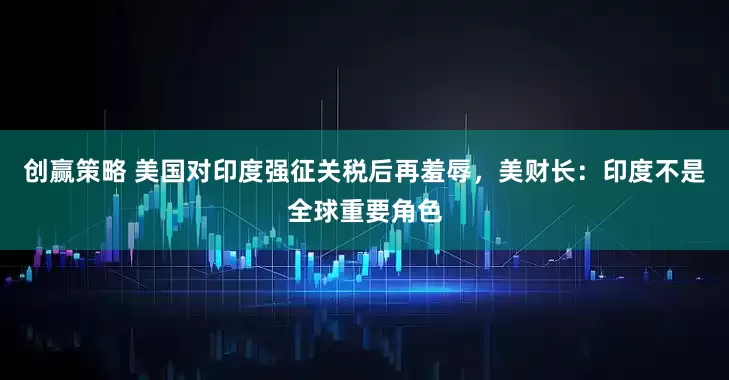 创赢策略 美国对印度强征关税后再羞辱，美财长：印度不是全球重要角色