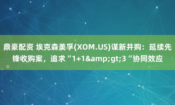 鼎豪配资 埃克森美孚(XOM.US)谋新并购：延续先锋收购案，追求“1+1>3“协同效应