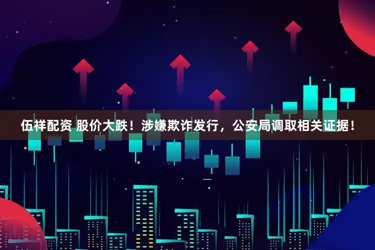 伍祥配资 股价大跌！涉嫌欺诈发行，公安局调取相关证据！