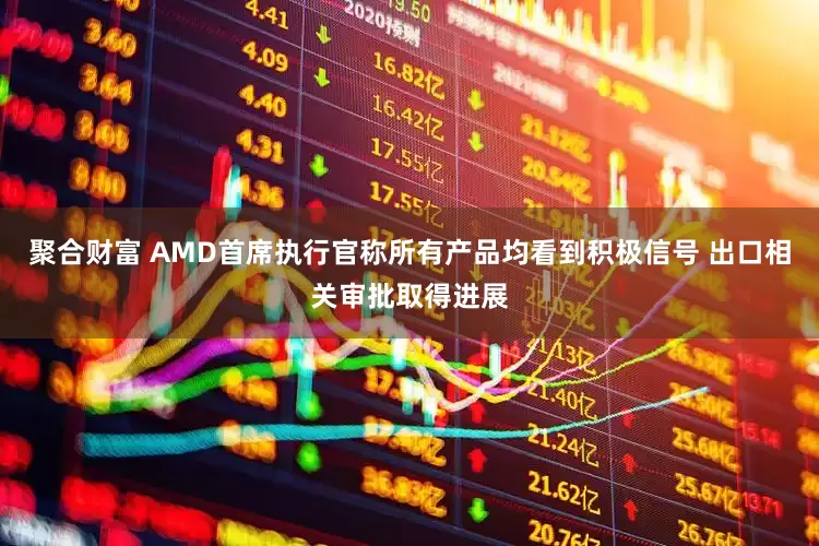 聚合财富 AMD首席执行官称所有产品均看到积极信号 出口相关审批取得进展