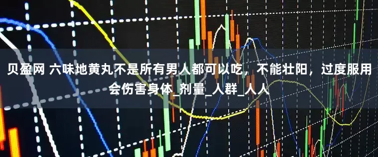 贝盈网 六味地黄丸不是所有男人都可以吃，不能壮阳，过度服用会伤害身体_剂量_人群_人人