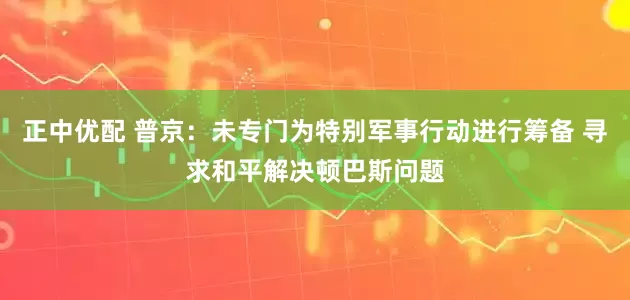 正中优配 普京：未专门为特别军事行动进行筹备 寻求和平解决顿巴斯问题