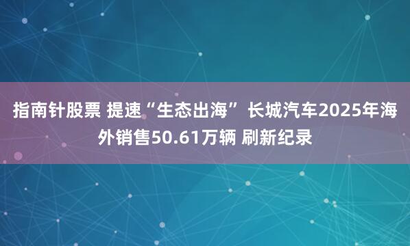 指南针股票 提速“生态出海” 长城汽车2025年海外销售50.61万辆 刷新纪录