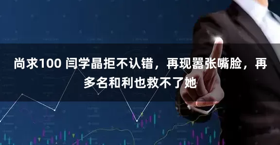 尚求100 闫学晶拒不认错，再现嚣张嘴脸，再多名和利也救不了她