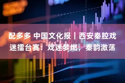 配多多 中国文化报｜西安秦腔戏迷擂台赛：戏迷梦燃，秦韵激荡