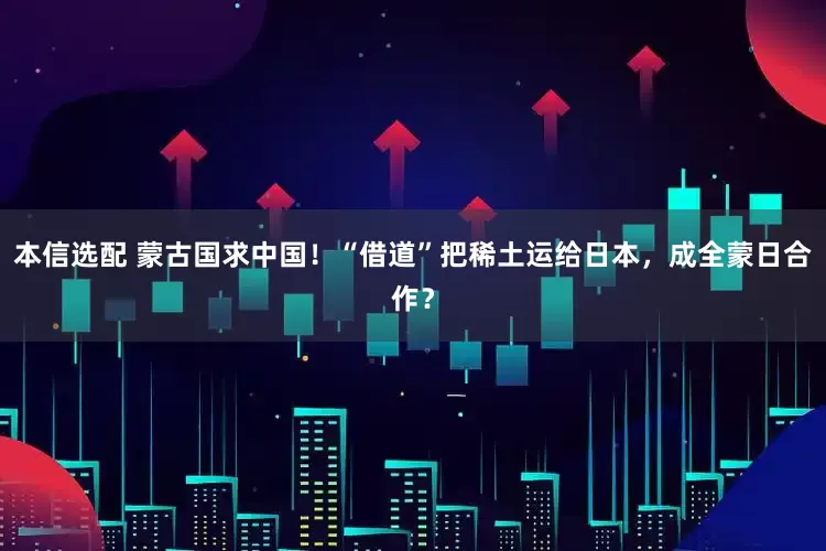 本信选配 蒙古国求中国！“借道”把稀土运给日本，成全蒙日合作？
